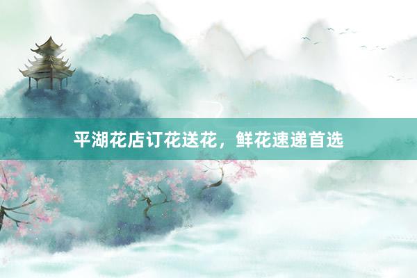 平湖花店订花送花，鲜花速递首选